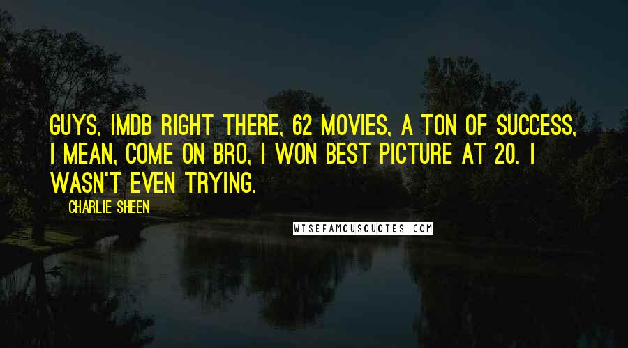 Charlie Sheen Quotes: Guys, IMDB right there, 62 movies, a ton of success, I mean, come on bro, I won best picture at 20. I wasn't even trying.