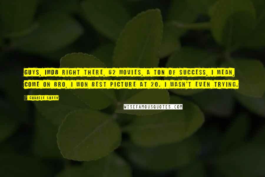 Charlie Sheen Quotes: Guys, IMDB right there, 62 movies, a ton of success, I mean, come on bro, I won best picture at 20. I wasn't even trying.