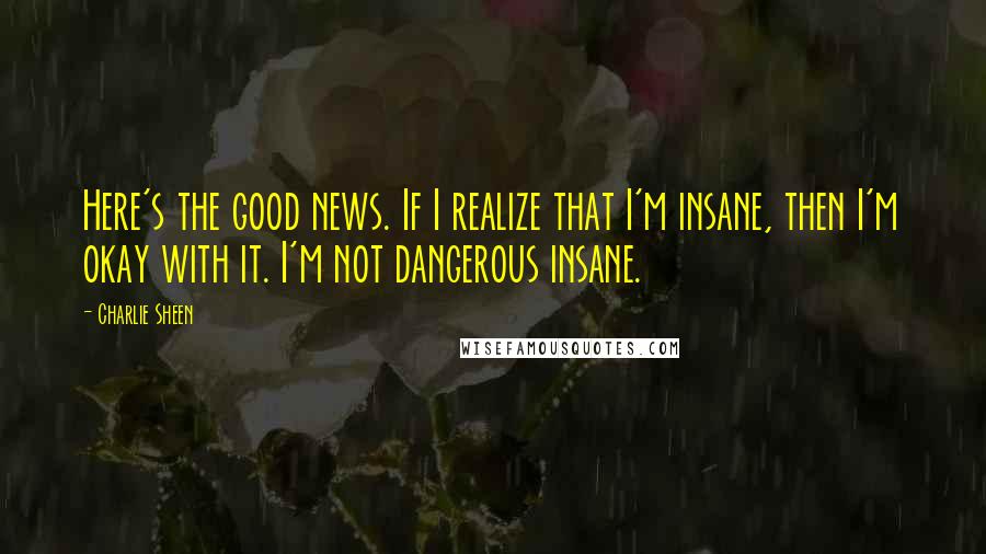 Charlie Sheen Quotes: Here's the good news. If I realize that I'm insane, then I'm okay with it. I'm not dangerous insane.