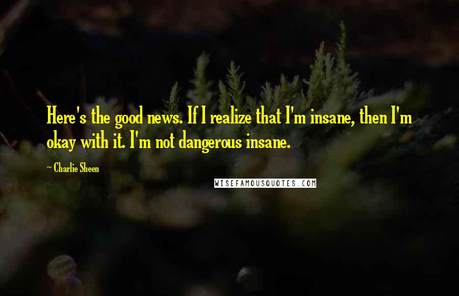 Charlie Sheen Quotes: Here's the good news. If I realize that I'm insane, then I'm okay with it. I'm not dangerous insane.