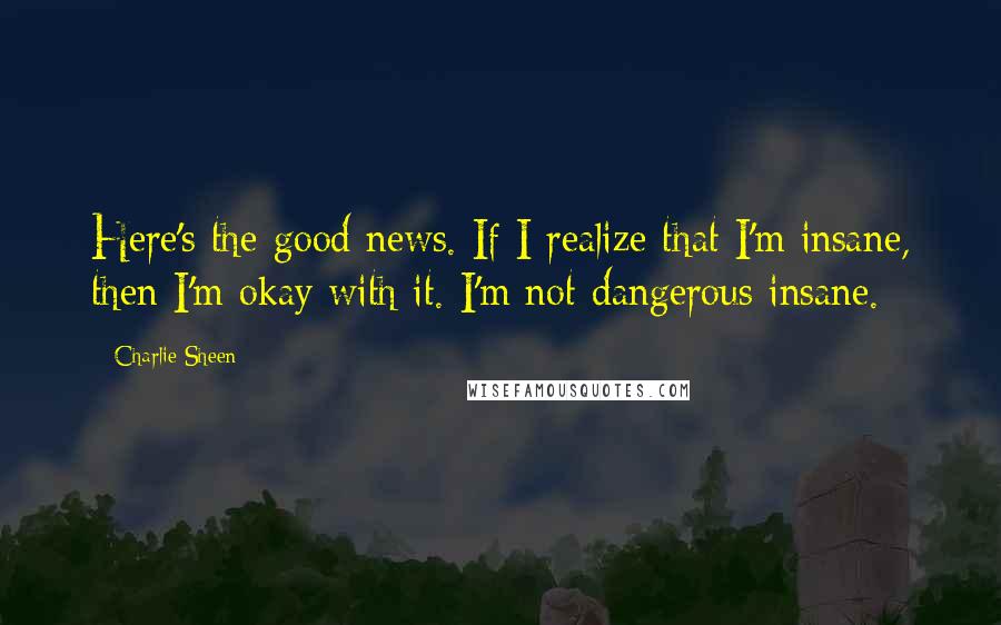 Charlie Sheen Quotes: Here's the good news. If I realize that I'm insane, then I'm okay with it. I'm not dangerous insane.