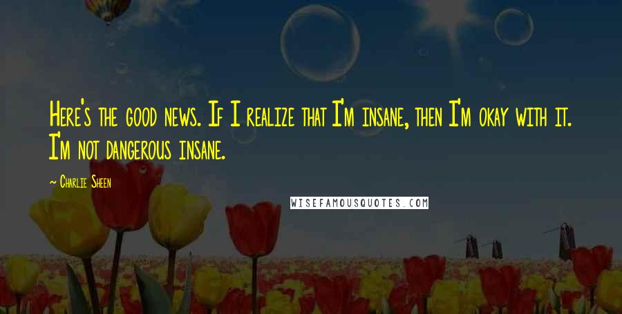 Charlie Sheen Quotes: Here's the good news. If I realize that I'm insane, then I'm okay with it. I'm not dangerous insane.