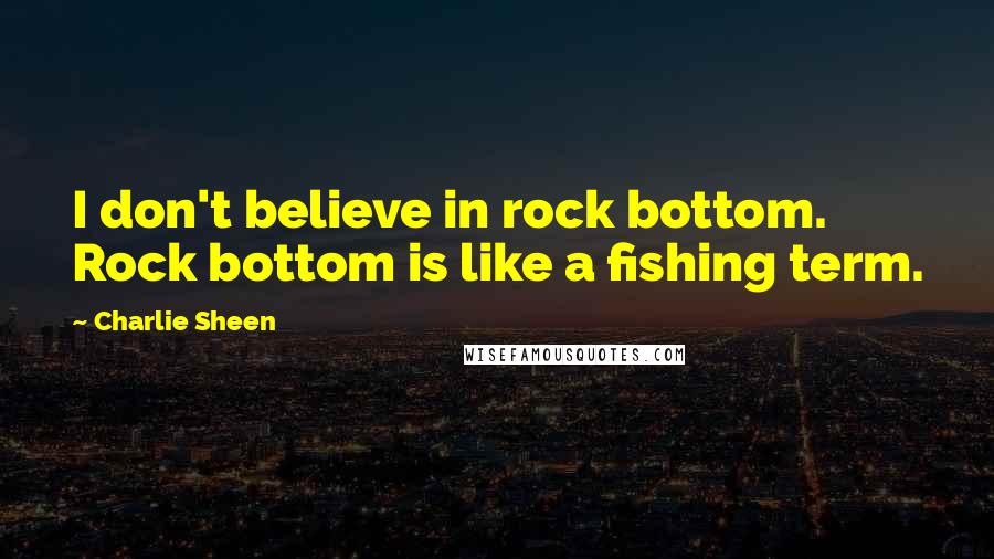 Charlie Sheen Quotes: I don't believe in rock bottom. Rock bottom is like a fishing term.