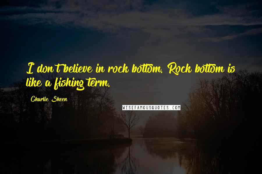 Charlie Sheen Quotes: I don't believe in rock bottom. Rock bottom is like a fishing term.