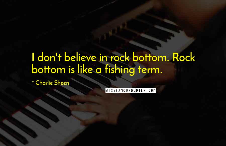 Charlie Sheen Quotes: I don't believe in rock bottom. Rock bottom is like a fishing term.