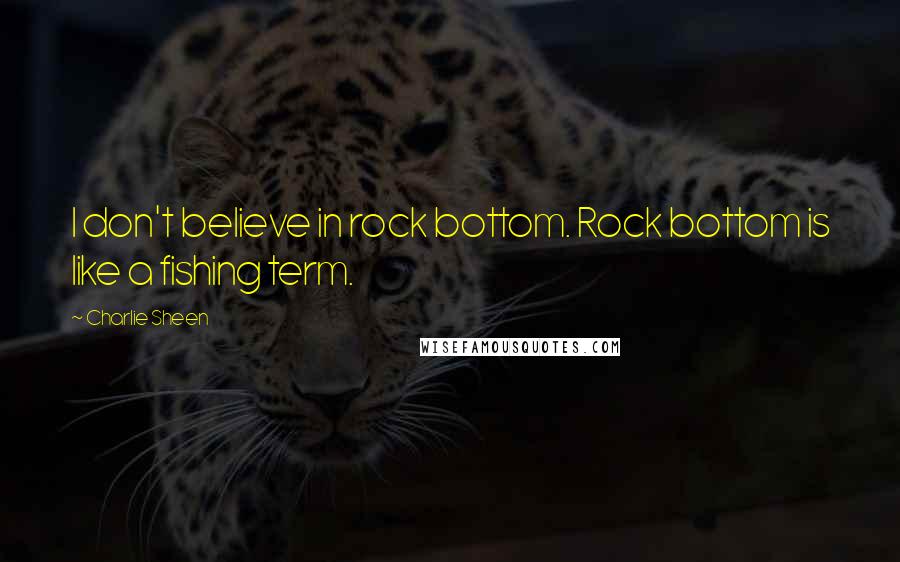 Charlie Sheen Quotes: I don't believe in rock bottom. Rock bottom is like a fishing term.