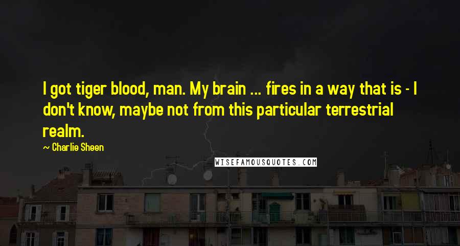 Charlie Sheen Quotes: I got tiger blood, man. My brain ... fires in a way that is - I don't know, maybe not from this particular terrestrial realm.