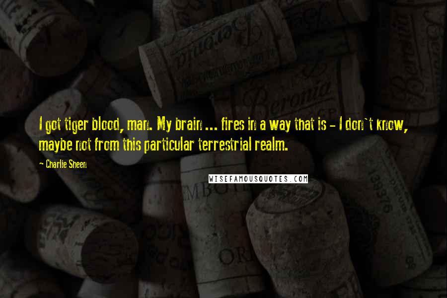 Charlie Sheen Quotes: I got tiger blood, man. My brain ... fires in a way that is - I don't know, maybe not from this particular terrestrial realm.