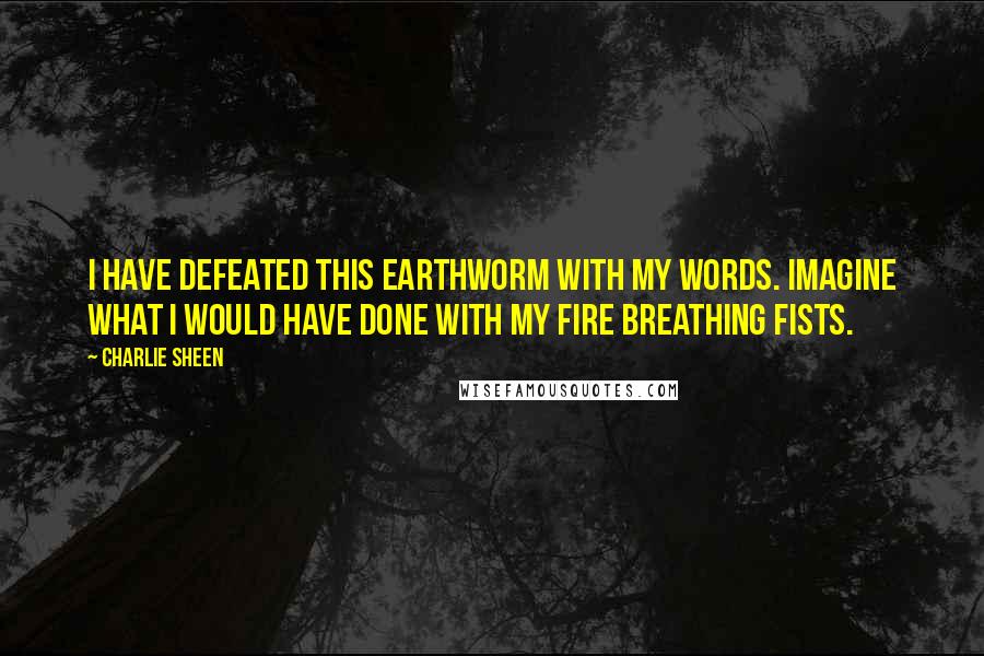 Charlie Sheen Quotes: I have defeated this earthworm with my words. Imagine what I would have done with my fire breathing fists.