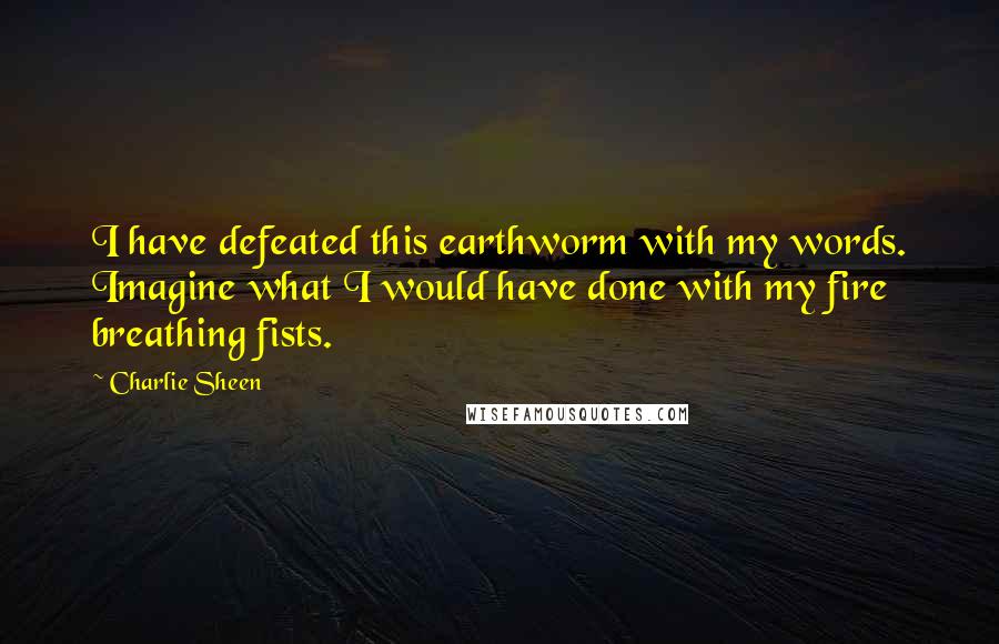 Charlie Sheen Quotes: I have defeated this earthworm with my words. Imagine what I would have done with my fire breathing fists.