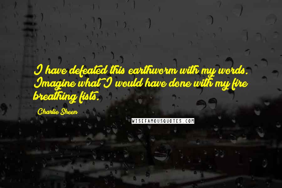 Charlie Sheen Quotes: I have defeated this earthworm with my words. Imagine what I would have done with my fire breathing fists.