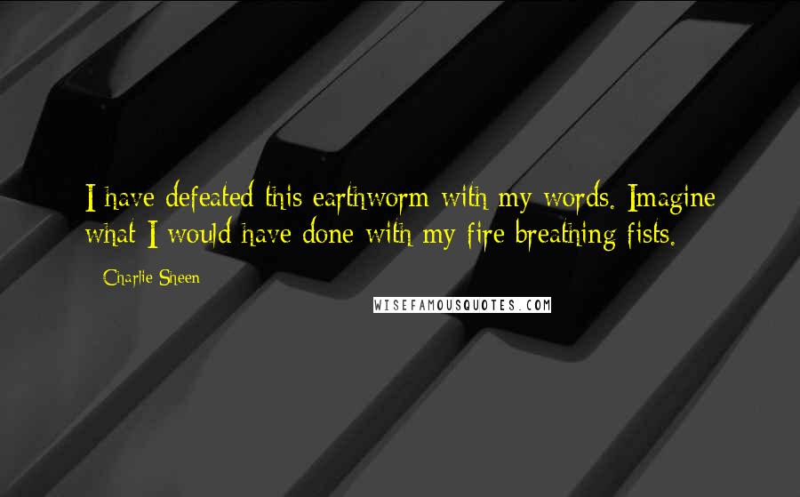 Charlie Sheen Quotes: I have defeated this earthworm with my words. Imagine what I would have done with my fire breathing fists.