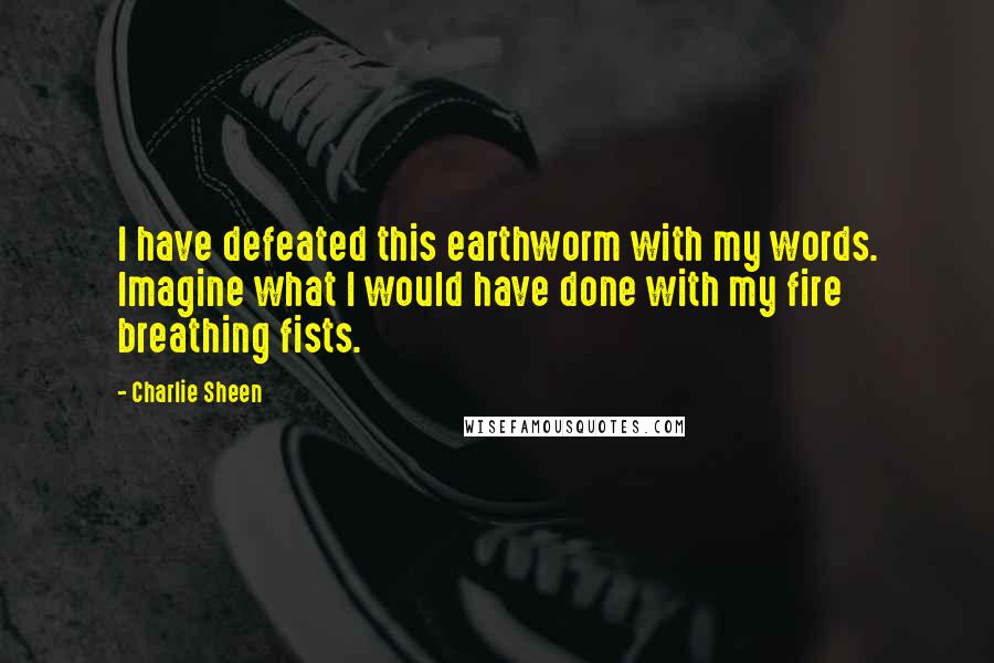 Charlie Sheen Quotes: I have defeated this earthworm with my words. Imagine what I would have done with my fire breathing fists.