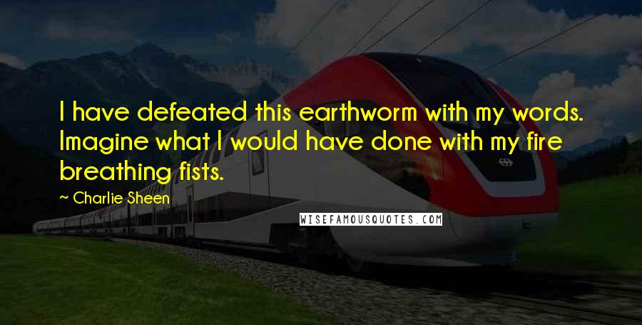 Charlie Sheen Quotes: I have defeated this earthworm with my words. Imagine what I would have done with my fire breathing fists.