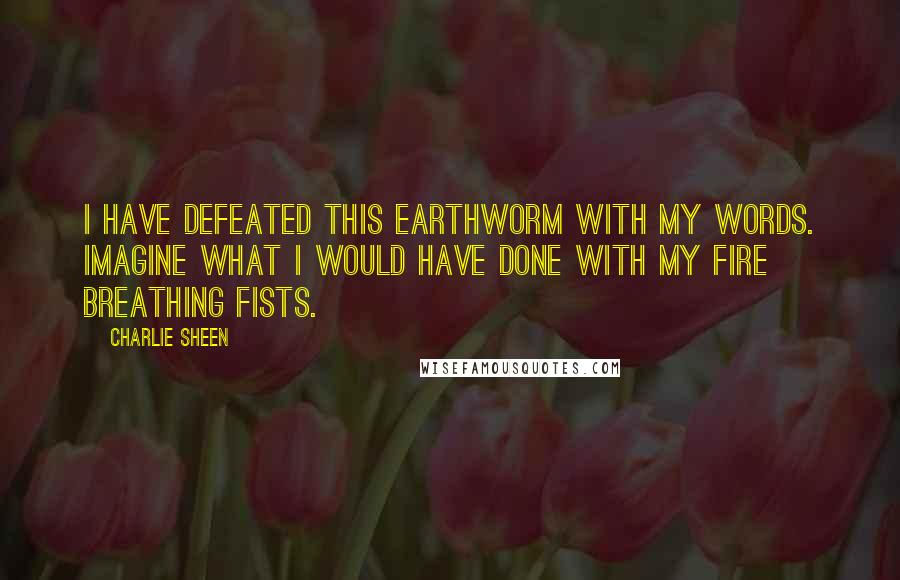 Charlie Sheen Quotes: I have defeated this earthworm with my words. Imagine what I would have done with my fire breathing fists.