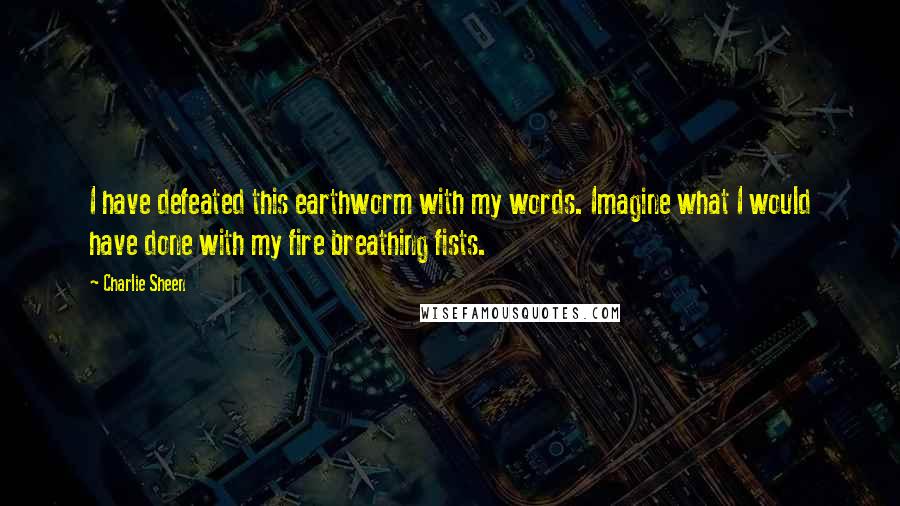 Charlie Sheen Quotes: I have defeated this earthworm with my words. Imagine what I would have done with my fire breathing fists.