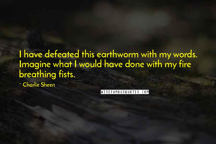 Charlie Sheen Quotes: I have defeated this earthworm with my words. Imagine what I would have done with my fire breathing fists.