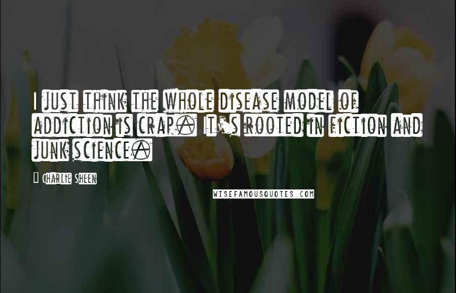 Charlie Sheen Quotes: I just think the whole disease model of addiction is crap. It's rooted in fiction and junk science.