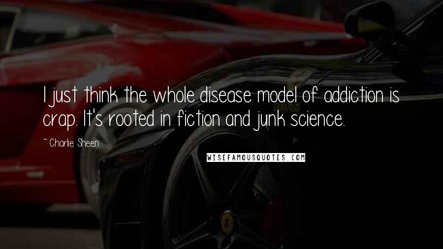 Charlie Sheen Quotes: I just think the whole disease model of addiction is crap. It's rooted in fiction and junk science.