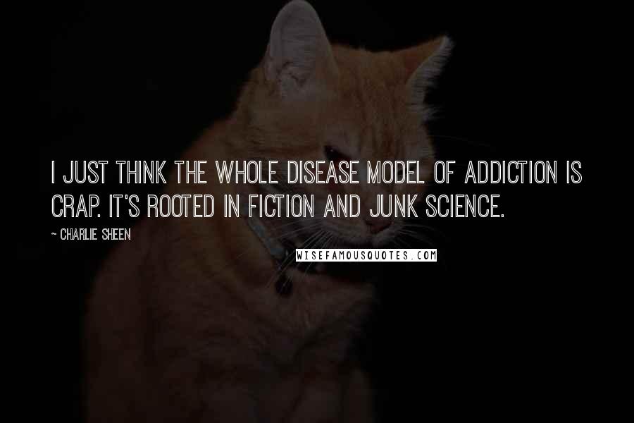 Charlie Sheen Quotes: I just think the whole disease model of addiction is crap. It's rooted in fiction and junk science.