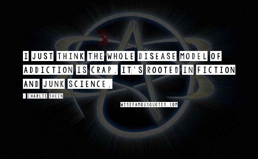 Charlie Sheen Quotes: I just think the whole disease model of addiction is crap. It's rooted in fiction and junk science.