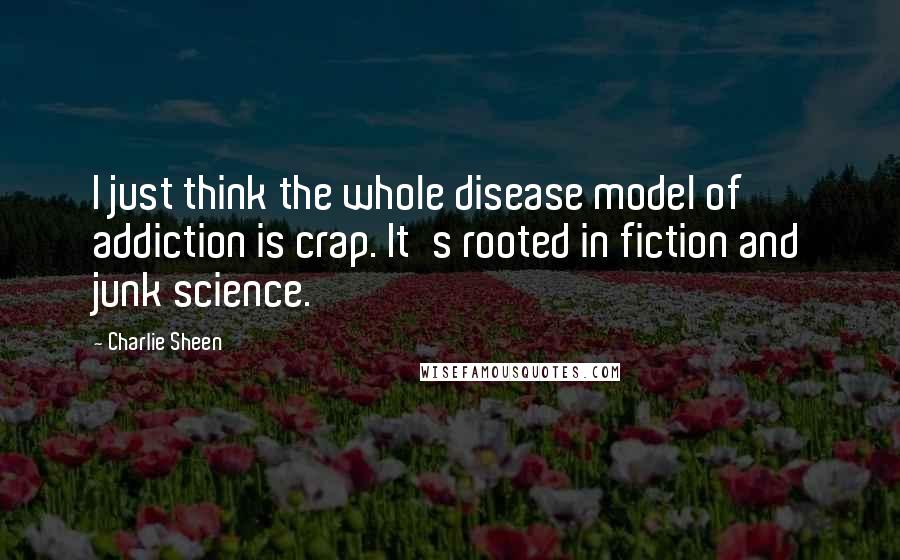 Charlie Sheen Quotes: I just think the whole disease model of addiction is crap. It's rooted in fiction and junk science.