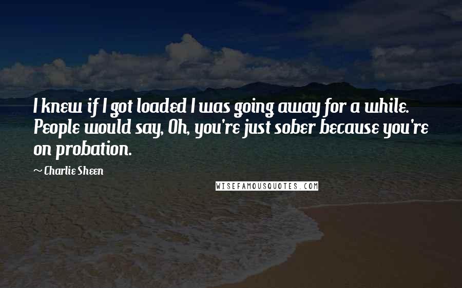 Charlie Sheen Quotes: I knew if I got loaded I was going away for a while. People would say, Oh, you're just sober because you're on probation.