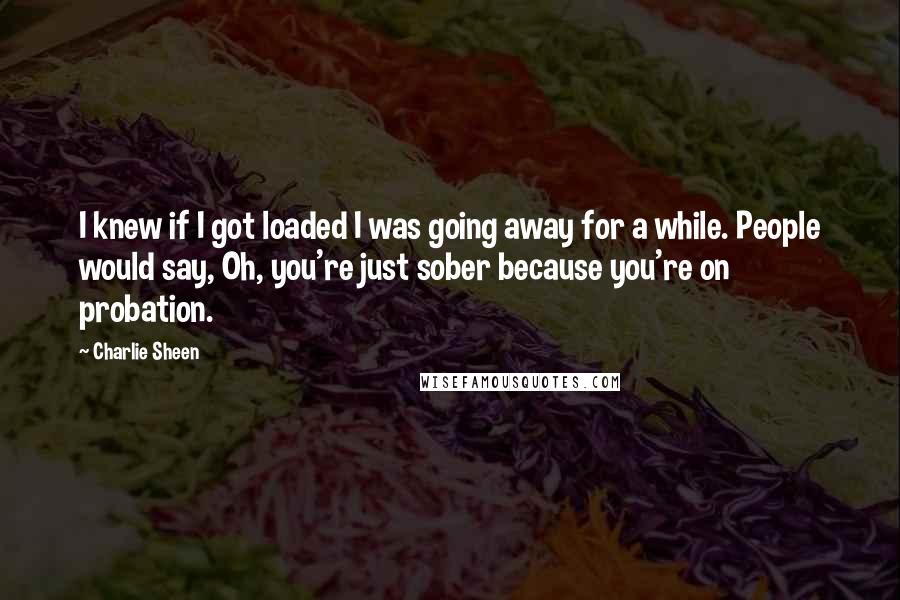 Charlie Sheen Quotes: I knew if I got loaded I was going away for a while. People would say, Oh, you're just sober because you're on probation.