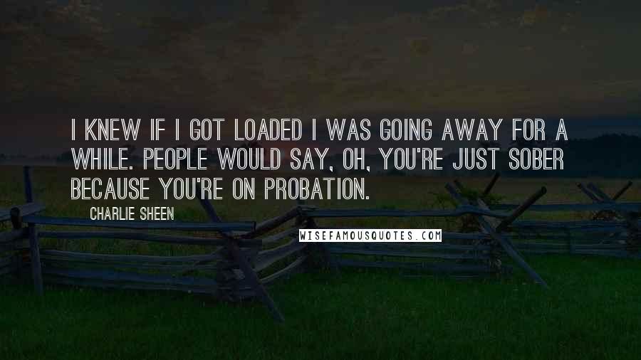 Charlie Sheen Quotes: I knew if I got loaded I was going away for a while. People would say, Oh, you're just sober because you're on probation.