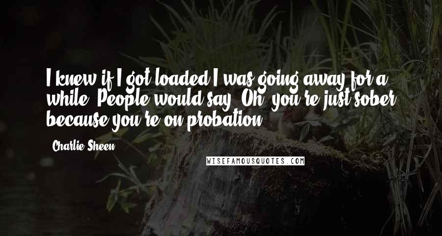 Charlie Sheen Quotes: I knew if I got loaded I was going away for a while. People would say, Oh, you're just sober because you're on probation.