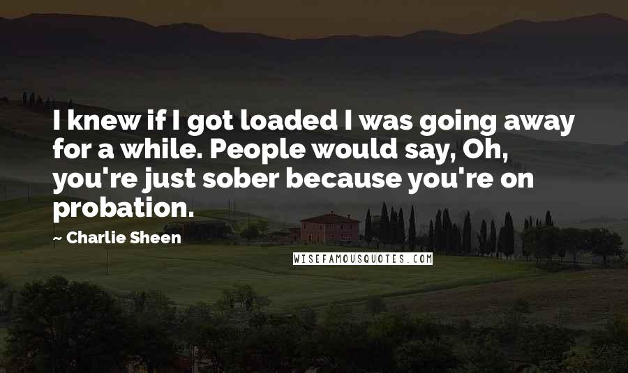 Charlie Sheen Quotes: I knew if I got loaded I was going away for a while. People would say, Oh, you're just sober because you're on probation.