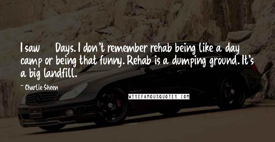 Charlie Sheen Quotes: I saw 28 Days. I don't remember rehab being like a day camp or being that funny. Rehab is a dumping ground. It's a big landfill.