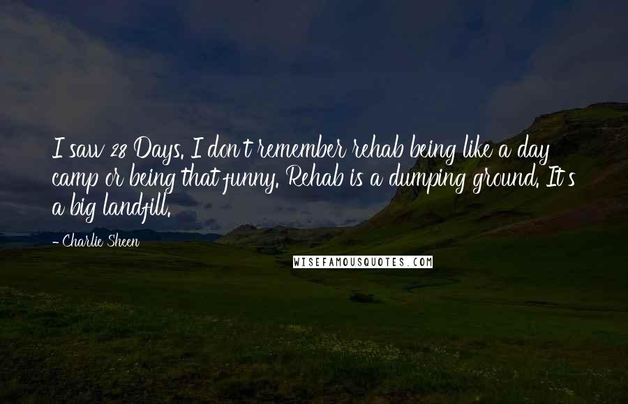 Charlie Sheen Quotes: I saw 28 Days. I don't remember rehab being like a day camp or being that funny. Rehab is a dumping ground. It's a big landfill.