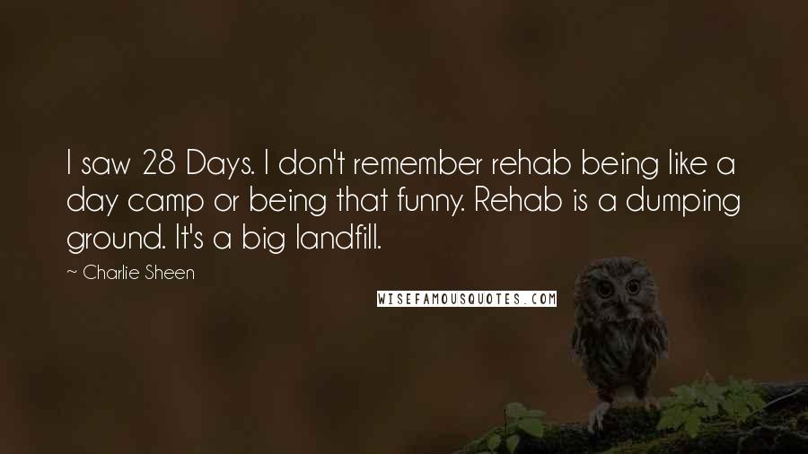 Charlie Sheen Quotes: I saw 28 Days. I don't remember rehab being like a day camp or being that funny. Rehab is a dumping ground. It's a big landfill.