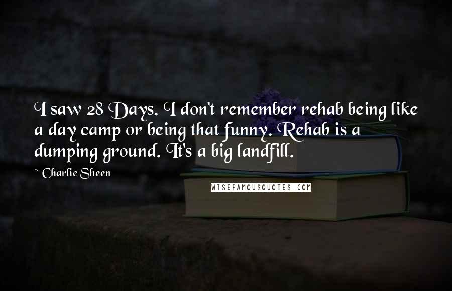 Charlie Sheen Quotes: I saw 28 Days. I don't remember rehab being like a day camp or being that funny. Rehab is a dumping ground. It's a big landfill.