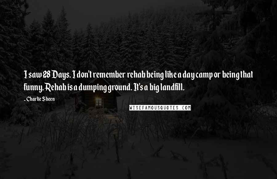 Charlie Sheen Quotes: I saw 28 Days. I don't remember rehab being like a day camp or being that funny. Rehab is a dumping ground. It's a big landfill.