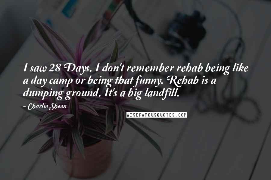 Charlie Sheen Quotes: I saw 28 Days. I don't remember rehab being like a day camp or being that funny. Rehab is a dumping ground. It's a big landfill.