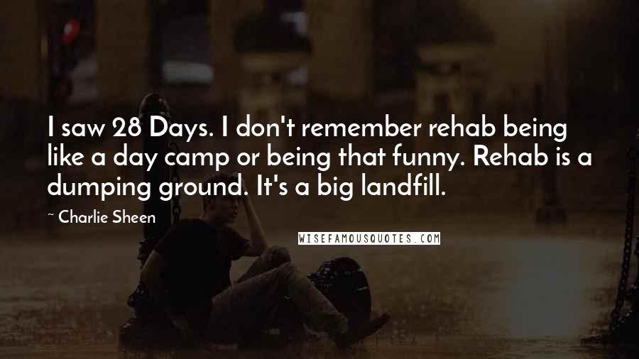 Charlie Sheen Quotes: I saw 28 Days. I don't remember rehab being like a day camp or being that funny. Rehab is a dumping ground. It's a big landfill.