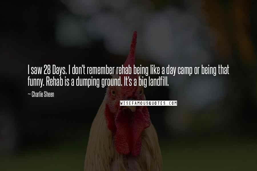 Charlie Sheen Quotes: I saw 28 Days. I don't remember rehab being like a day camp or being that funny. Rehab is a dumping ground. It's a big landfill.