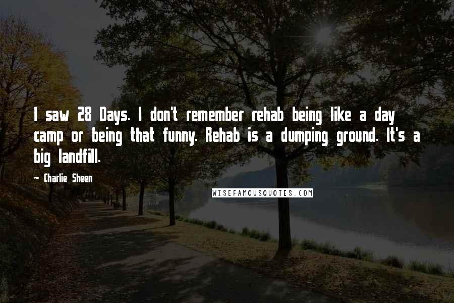 Charlie Sheen Quotes: I saw 28 Days. I don't remember rehab being like a day camp or being that funny. Rehab is a dumping ground. It's a big landfill.