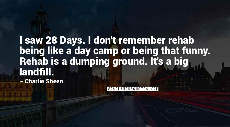 Charlie Sheen Quotes: I saw 28 Days. I don't remember rehab being like a day camp or being that funny. Rehab is a dumping ground. It's a big landfill.