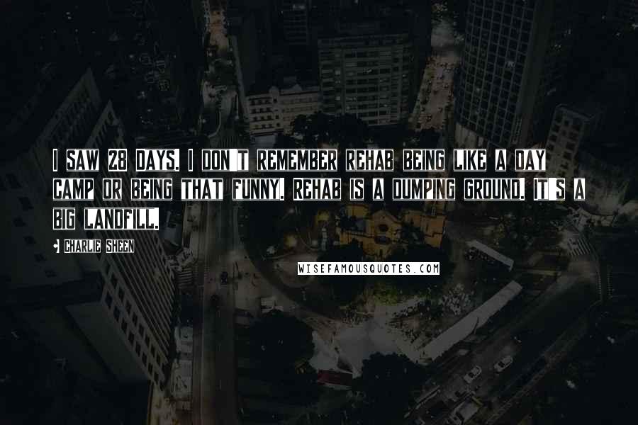 Charlie Sheen Quotes: I saw 28 Days. I don't remember rehab being like a day camp or being that funny. Rehab is a dumping ground. It's a big landfill.