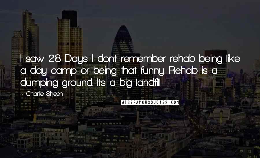 Charlie Sheen Quotes: I saw 28 Days. I don't remember rehab being like a day camp or being that funny. Rehab is a dumping ground. It's a big landfill.