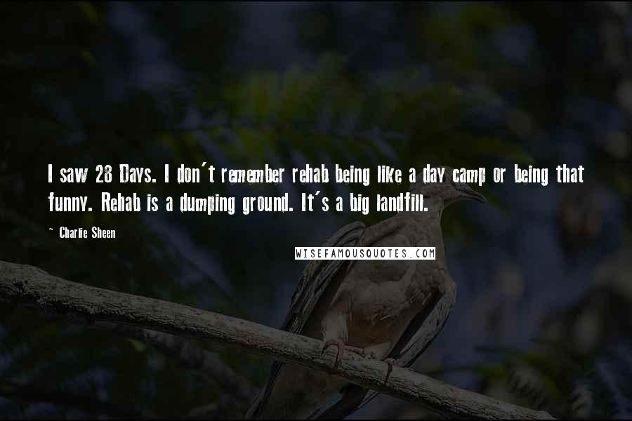 Charlie Sheen Quotes: I saw 28 Days. I don't remember rehab being like a day camp or being that funny. Rehab is a dumping ground. It's a big landfill.