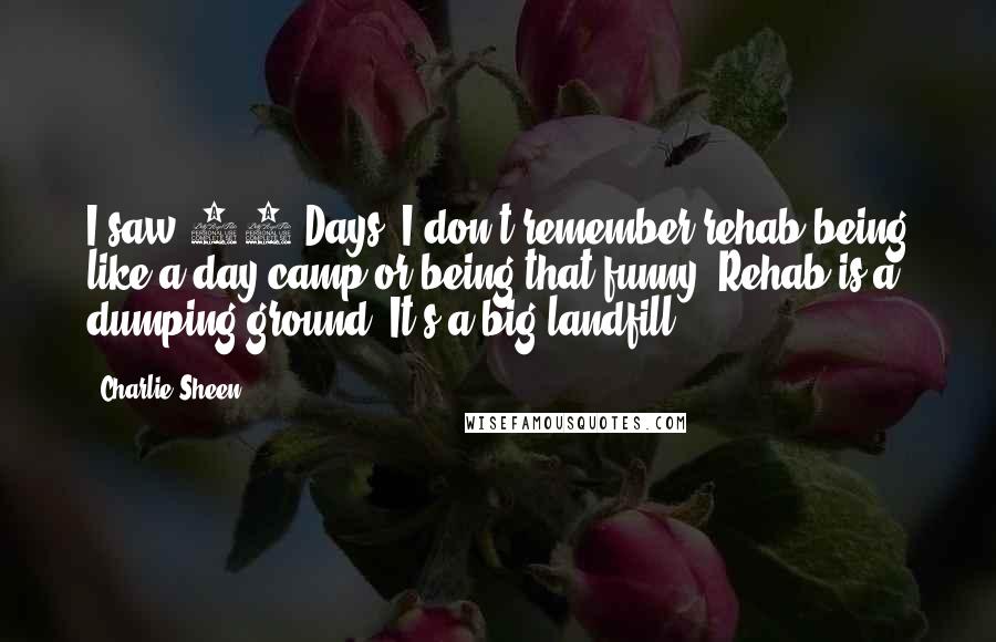 Charlie Sheen Quotes: I saw 28 Days. I don't remember rehab being like a day camp or being that funny. Rehab is a dumping ground. It's a big landfill.