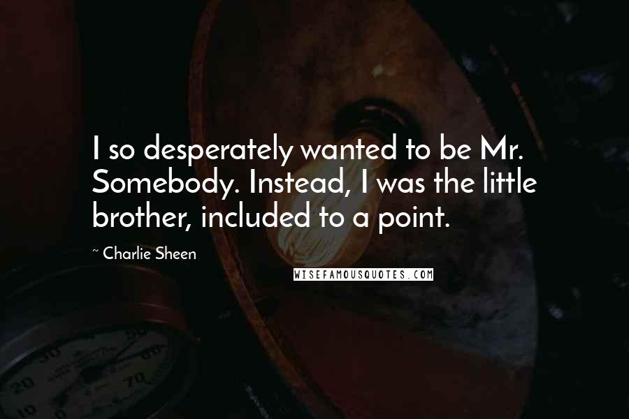 Charlie Sheen Quotes: I so desperately wanted to be Mr. Somebody. Instead, I was the little brother, included to a point.