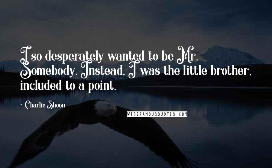 Charlie Sheen Quotes: I so desperately wanted to be Mr. Somebody. Instead, I was the little brother, included to a point.