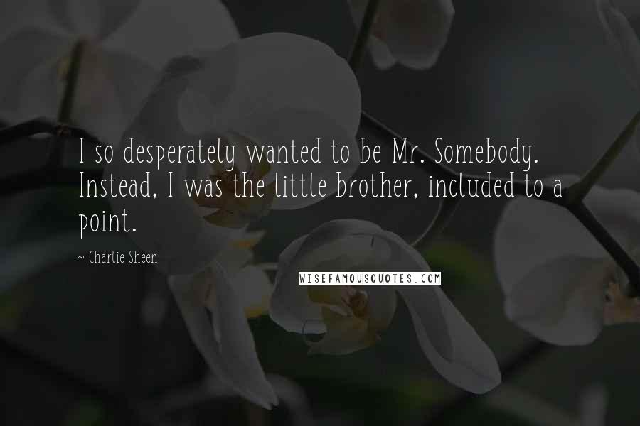 Charlie Sheen Quotes: I so desperately wanted to be Mr. Somebody. Instead, I was the little brother, included to a point.