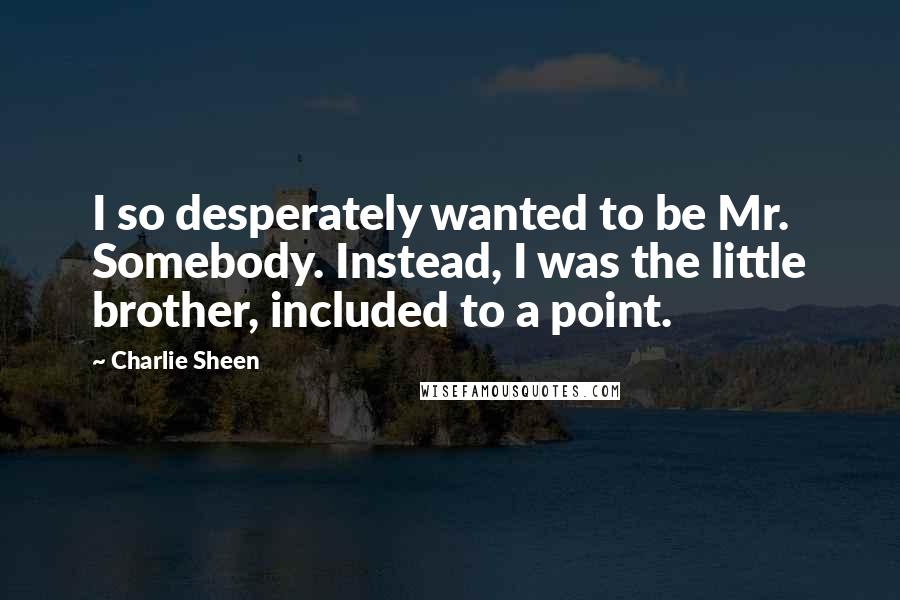 Charlie Sheen Quotes: I so desperately wanted to be Mr. Somebody. Instead, I was the little brother, included to a point.