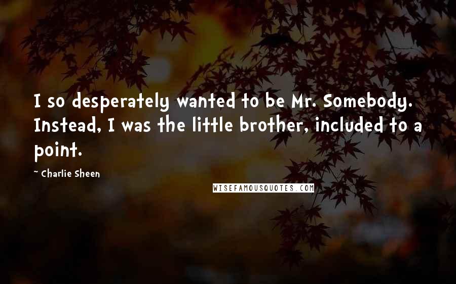 Charlie Sheen Quotes: I so desperately wanted to be Mr. Somebody. Instead, I was the little brother, included to a point.